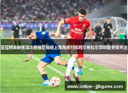 亚冠精英联赛淘汰赛抽签揭晓上海海港对阵阿尔希拉尔晋级前景受关注